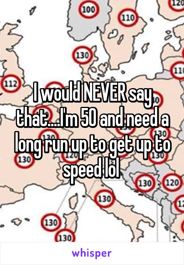 I would NEVER say that....I'm 50 and need a long run up to get up to speed lol 