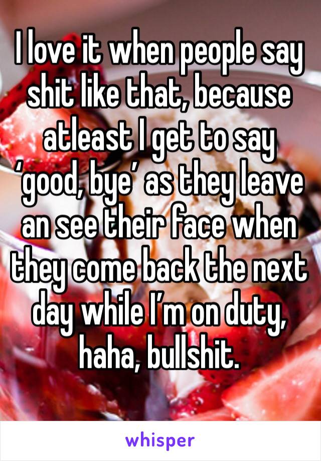 I love it when people say shit like that, because atleast I get to say ‘good, bye’ as they leave an see their face when they come back the next day while I’m on duty, haha, bullshit. 