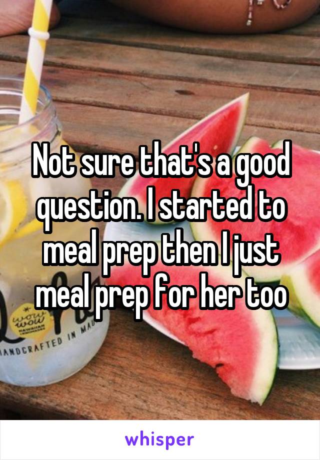 Not sure that's a good question. I started to meal prep then I just meal prep for her too