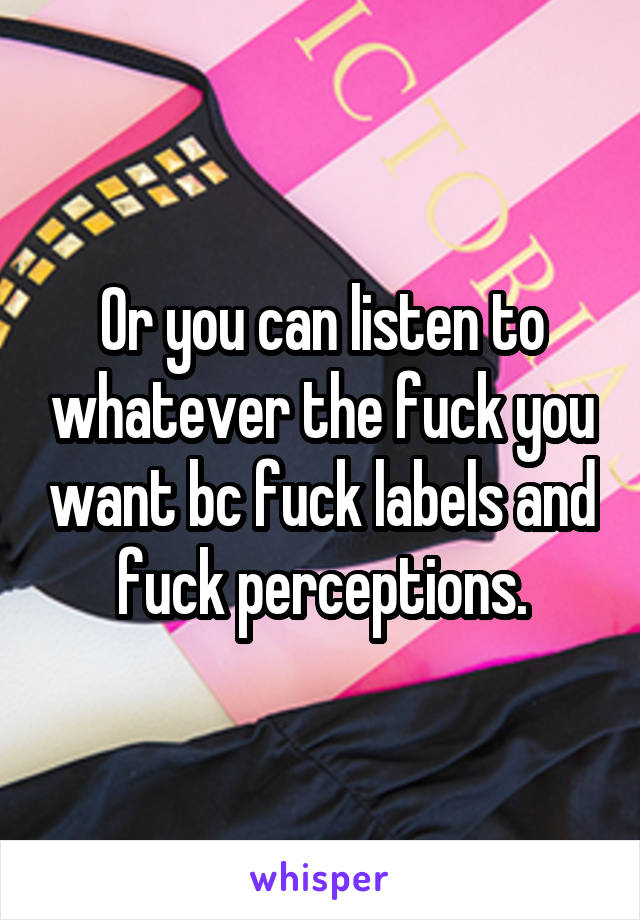 Or you can listen to whatever the fuck you want bc fuck labels and fuck perceptions.