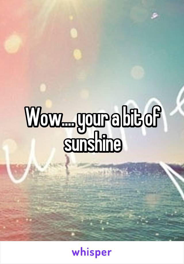 Wow.... your a bit of sunshine