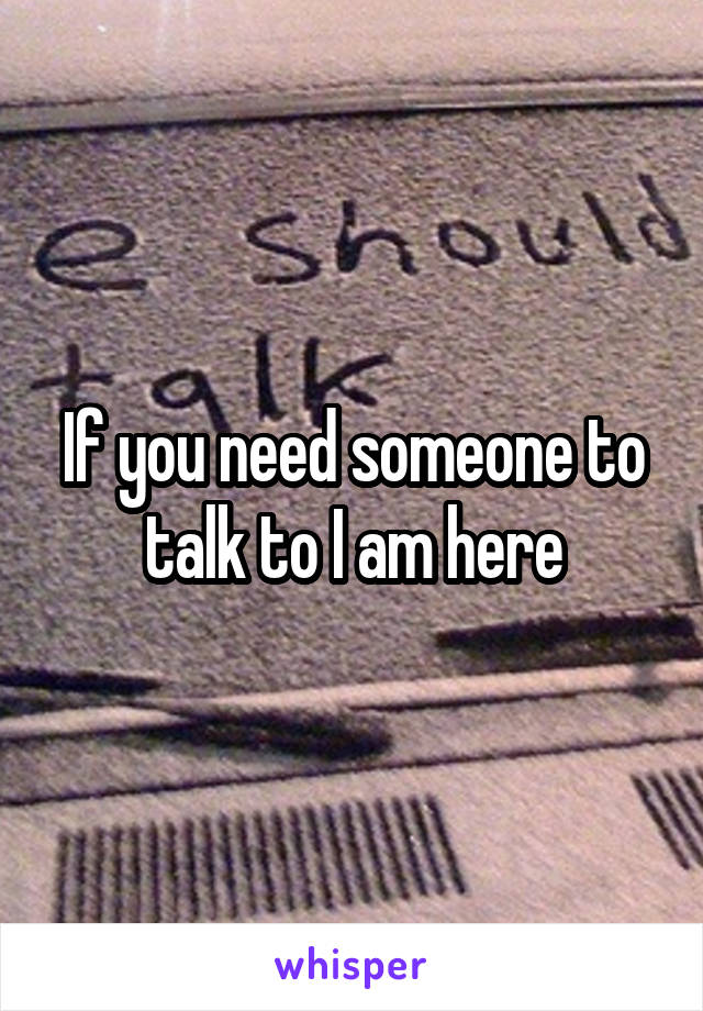 If you need someone to talk to I am here