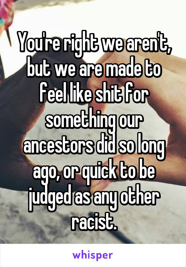You're right we aren't, but we are made to feel like shit for something our ancestors did so long ago, or quick to be judged as any other racist.