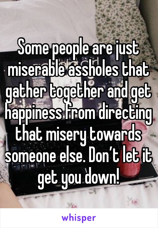 Some people are just miserable assholes that gather together and get happiness from directing that misery towards someone else. Don’t let it get you down! 