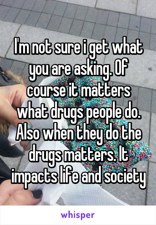 I'm not sure i get what you are asking. Of course it matters what drugs people do. Also when they do the drugs matters. It impacts life and society