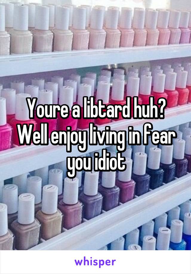 Youre a libtard huh? Well enjoy living in fear you idiot