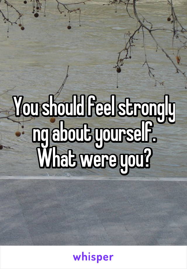 You should feel strongly ng about yourself. What were you?