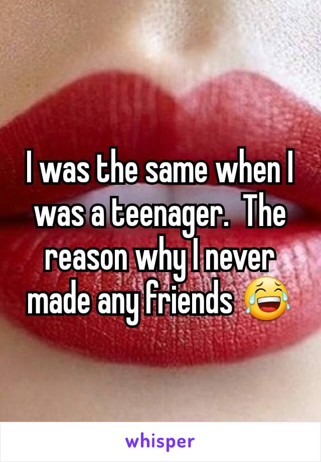 I was the same when I  was a teenager.  The reason why I never made any friends 😂