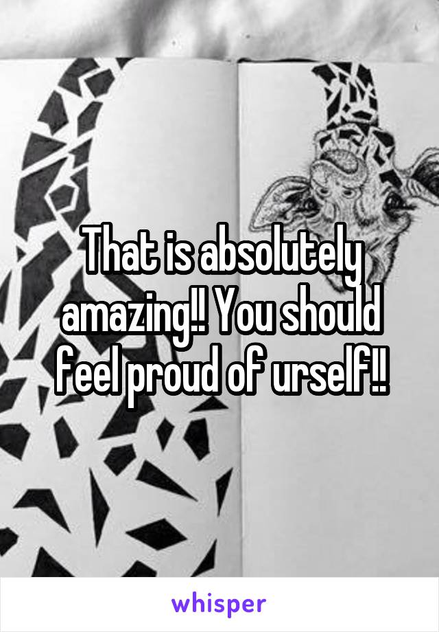 That is absolutely amazing!! You should feel proud of urself!!