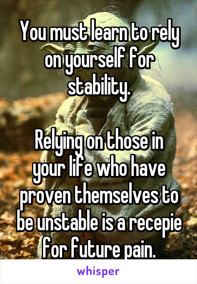 You must learn to rely on yourself for stability.

Relying on those in your life who have proven themselves to be unstable is a recepie for future pain.