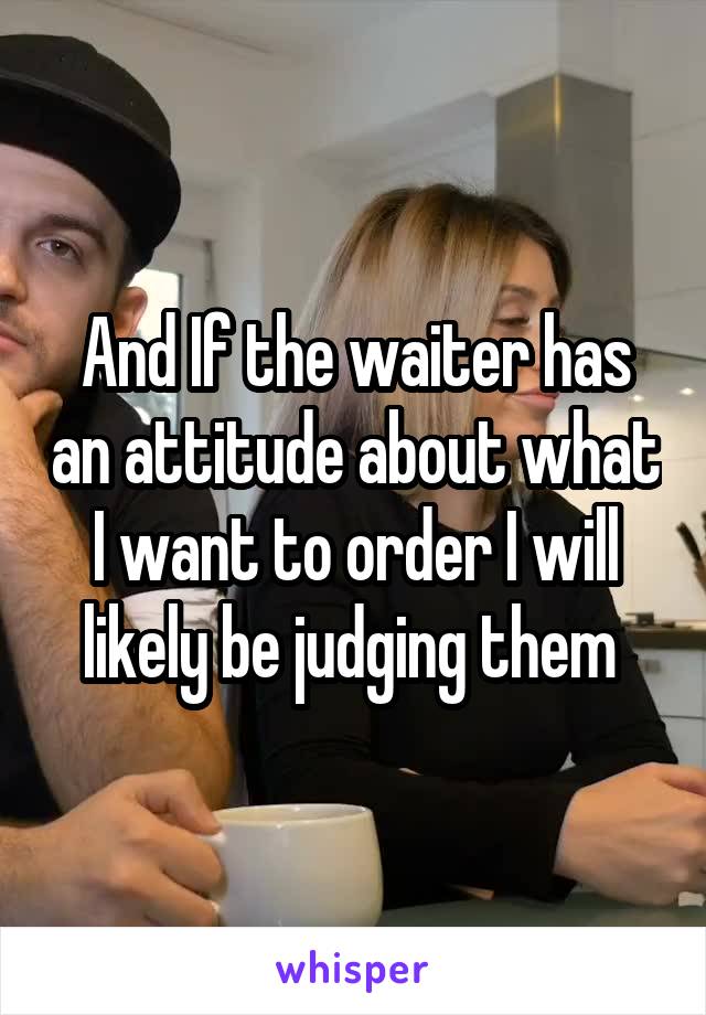 And If the waiter has an attitude about what I want to order I will likely be judging them 