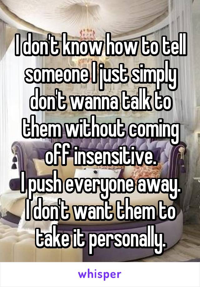 I don't know how to tell someone I just simply don't wanna talk to them without coming off insensitive.
I push everyone away. I don't want them to take it personally.