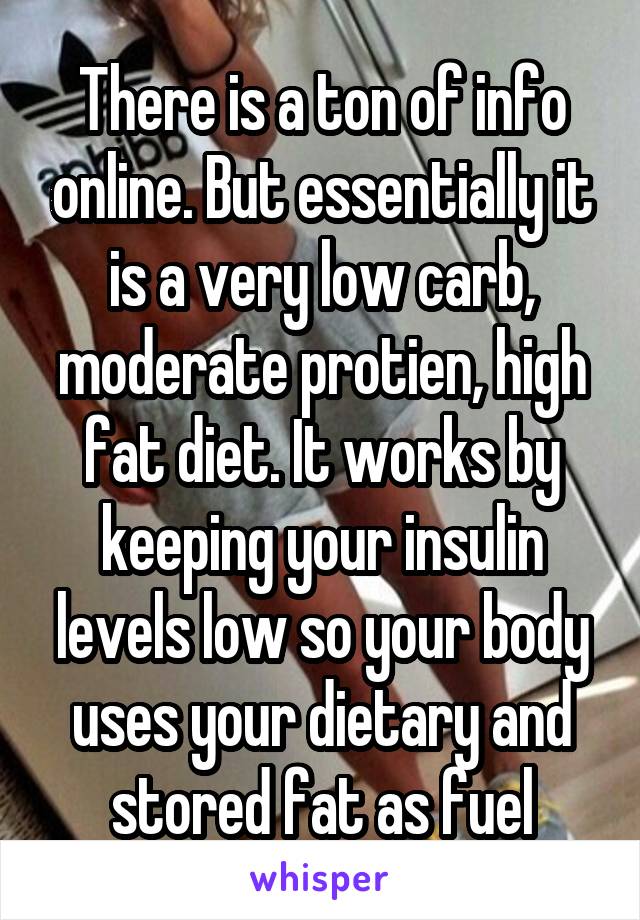 There is a ton of info online. But essentially it is a very low carb, moderate protien, high fat diet. It works by keeping your insulin levels low so your body uses your dietary and stored fat as fuel