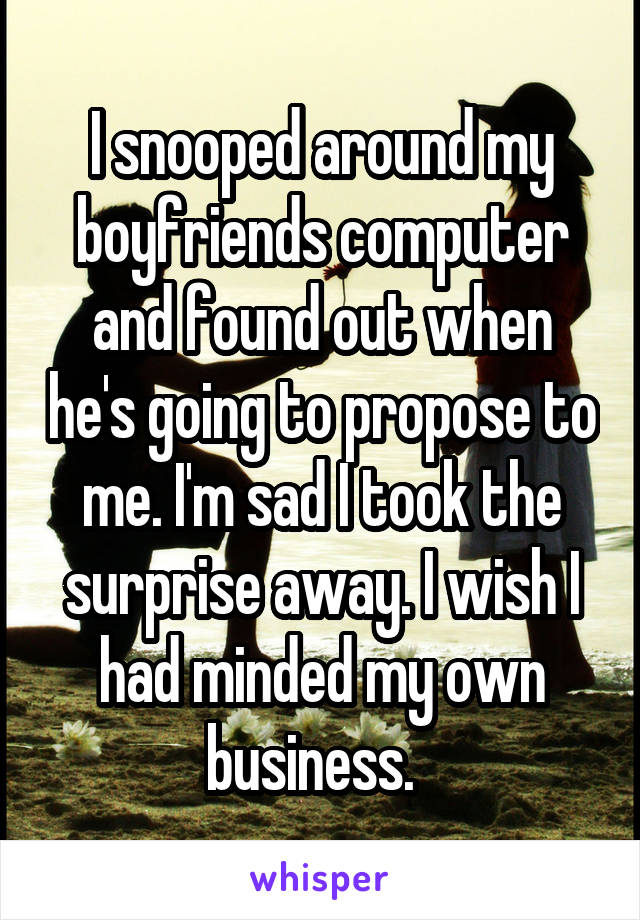 I snooped around my boyfriends computer and found out when he's going to propose to me. I'm sad I took the surprise away. I wish I had minded my own business.  