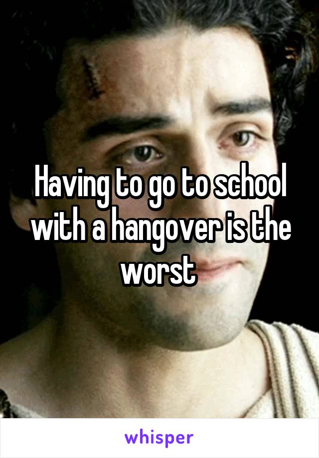 Having to go to school with a hangover is the worst 