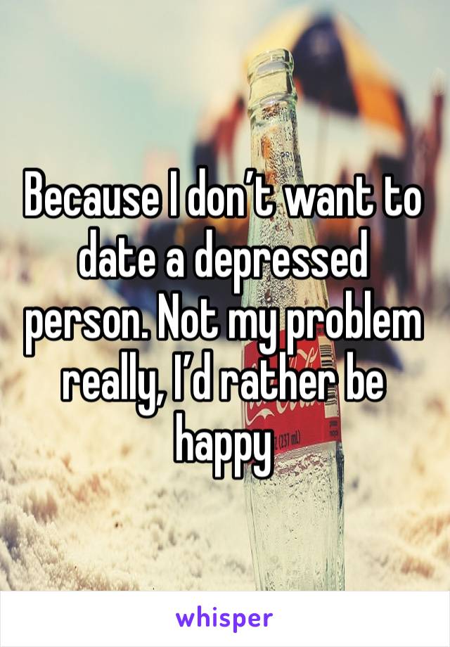 Because I don’t want to date a depressed person. Not my problem really, I’d rather be happy 