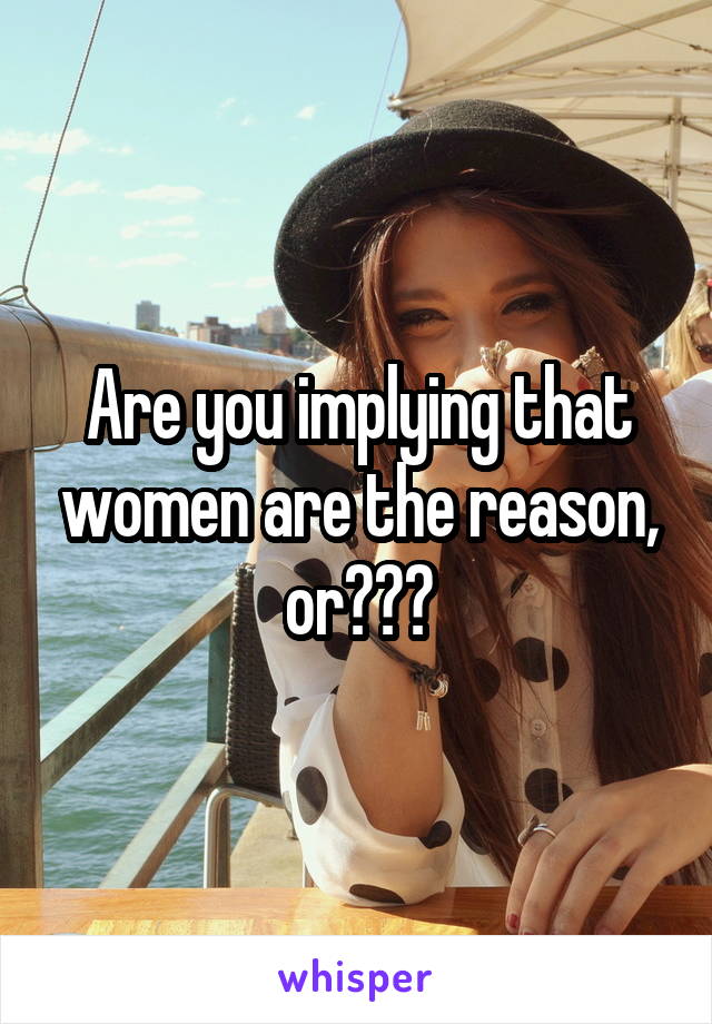 Are you implying that women are the reason, or???