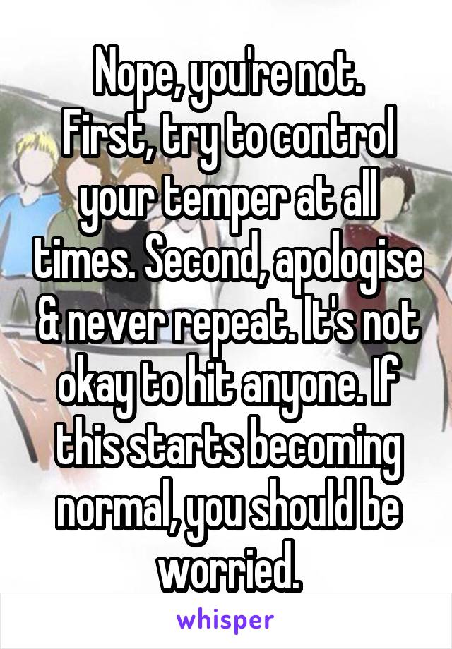 Nope, you're not.
First, try to control your temper at all times. Second, apologise & never repeat. It's not okay to hit anyone. If this starts becoming normal, you should be worried.