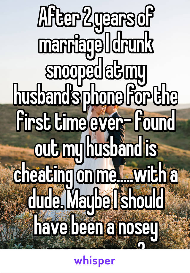 After 2 years of marriage I drunk snooped at my husband's phone for the first time ever- found out my husband is cheating on me.....with a dude. Maybe I should have been a nosey snoop sooner?