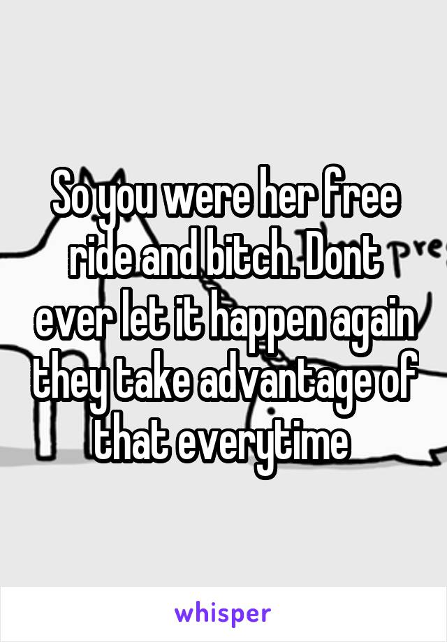 So you were her free ride and bitch. Dont ever let it happen again they take advantage of that everytime 