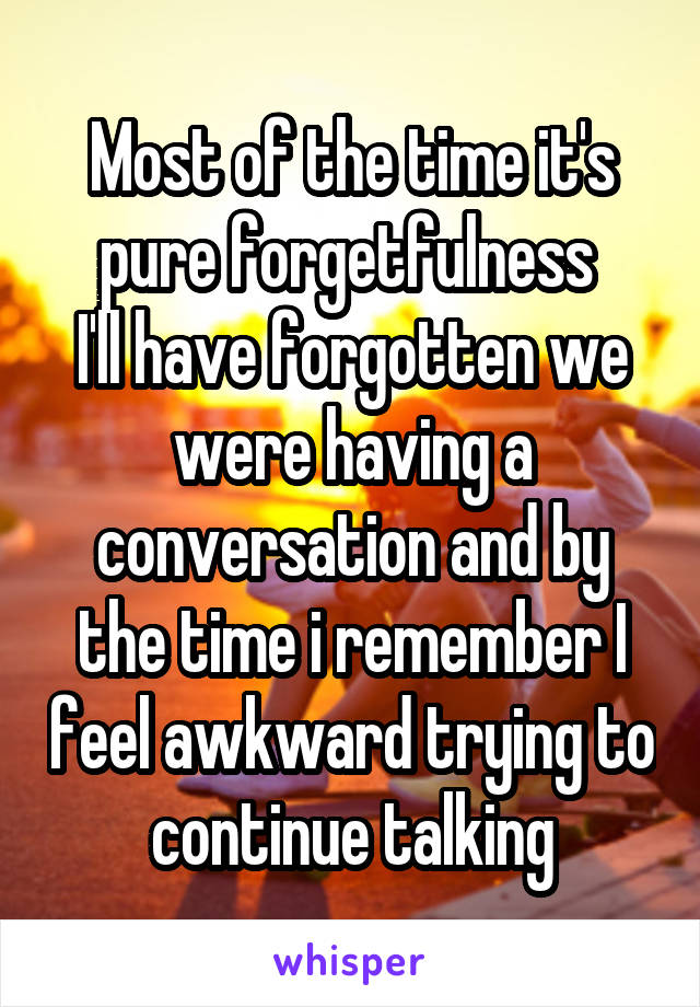 Most of the time it's pure forgetfulness 
I'll have forgotten we were having a conversation and by the time i remember I feel awkward trying to continue talking