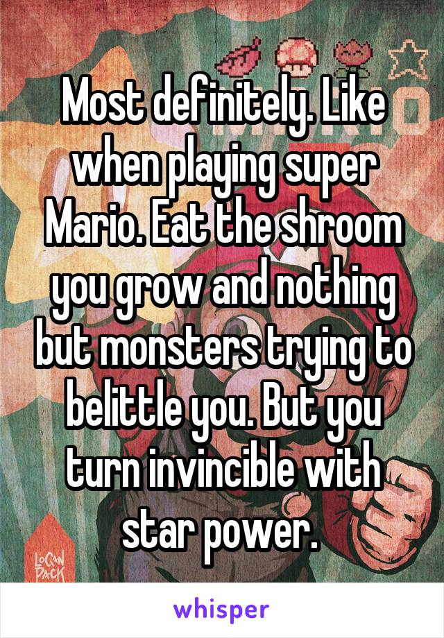 Most definitely. Like when playing super Mario. Eat the shroom you grow and nothing but monsters trying to belittle you. But you turn invincible with star power. 