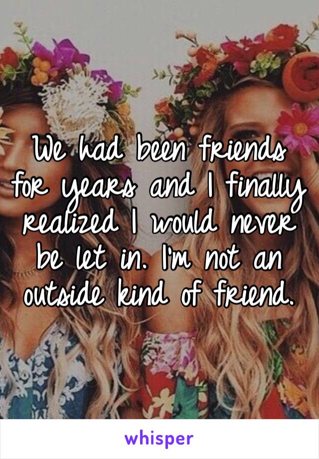 We had been friends for years and I finally realized I would never be let in. I’m not an outside kind of friend.