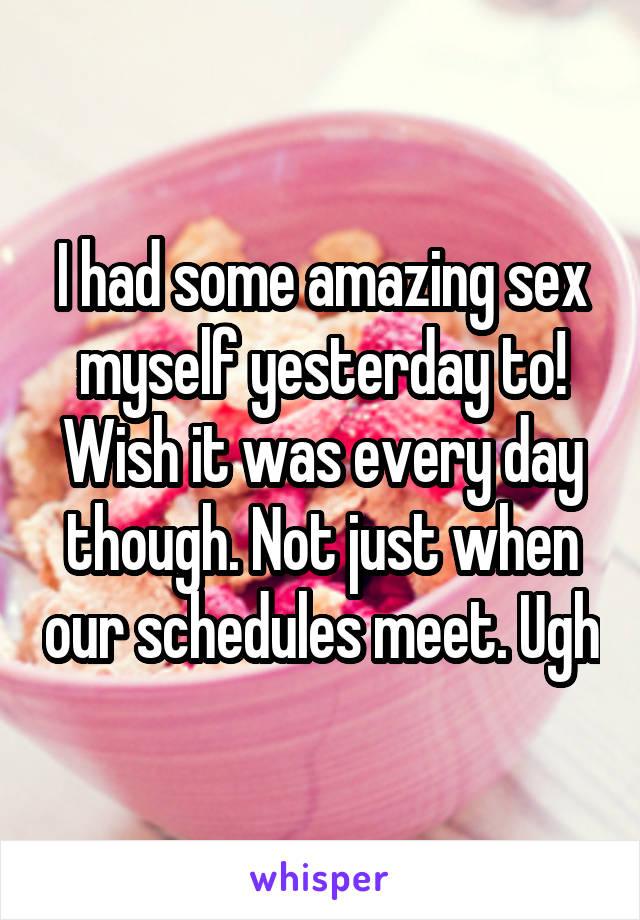 I had some amazing sex myself yesterday to!
Wish it was every day though. Not just when our schedules meet. Ugh