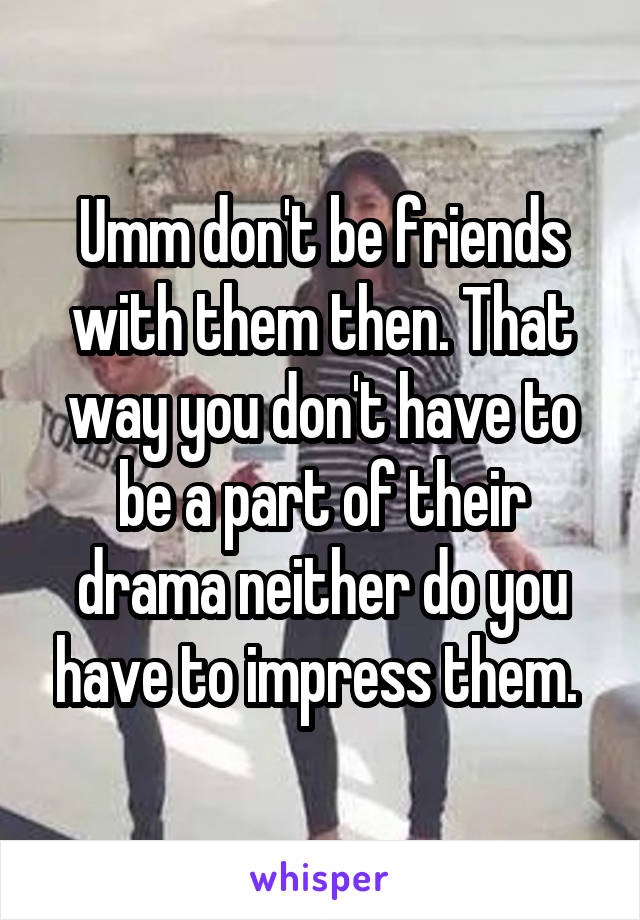 Umm don't be friends with them then. That way you don't have to be a part of their drama neither do you have to impress them. 