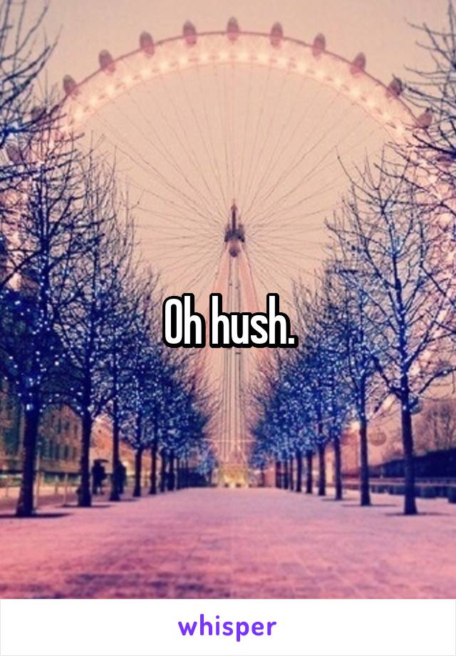 Oh hush.