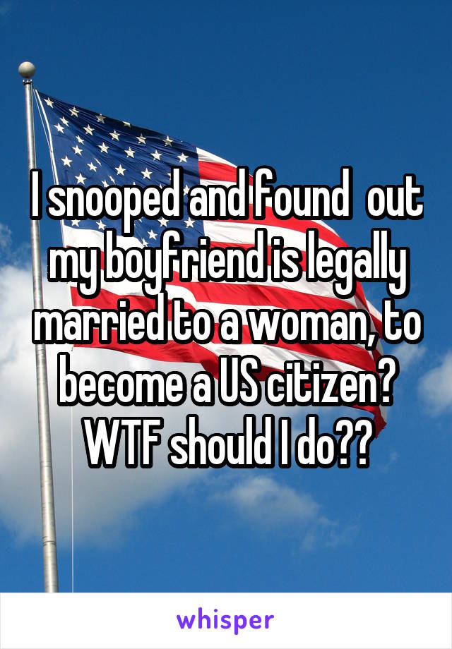 I snooped and found  out my boyfriend is legally married to a woman, to become a US citizen? WTF should I do??