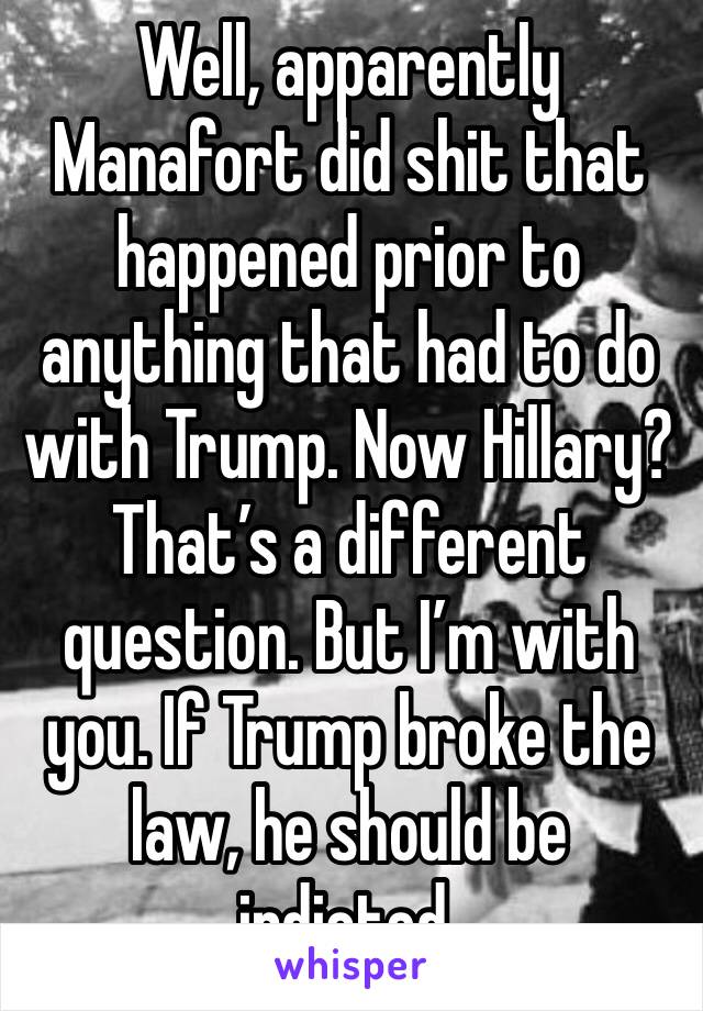 Well, apparently Manafort did shit that happened prior to anything that had to do with Trump. Now Hillary? That’s a different question. But I’m with you. If Trump broke the law, he should be indicted.