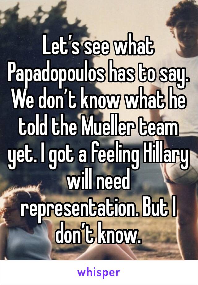 Let’s see what Papadopoulos has to say. We don’t know what he told the Mueller team yet. I got a feeling Hillary will need representation. But I don’t know.