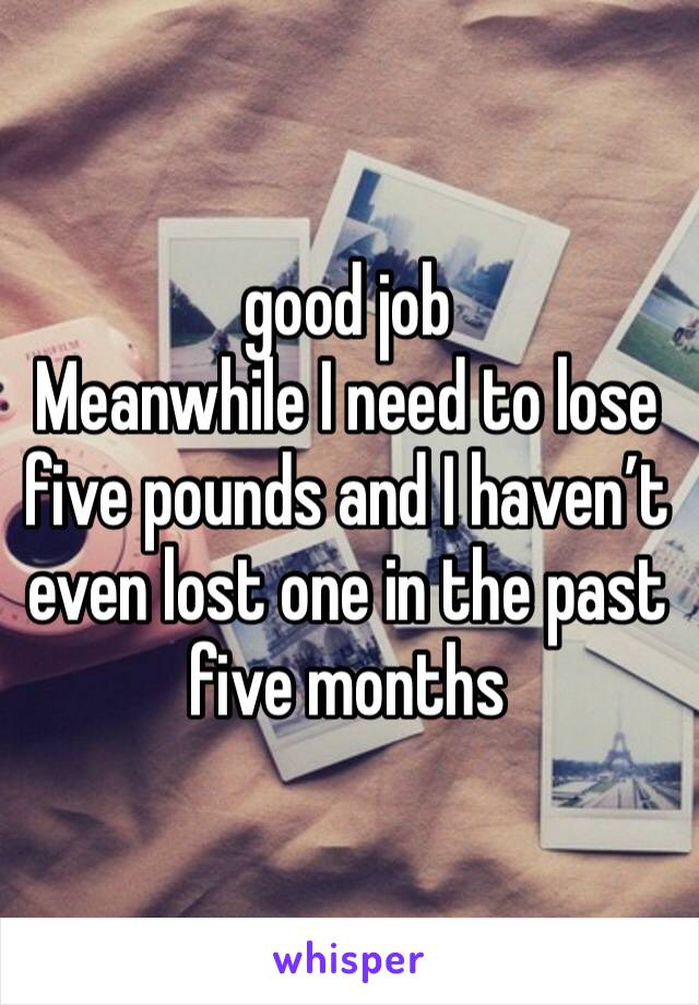 good job
Meanwhile I need to lose five pounds and I haven’t even lost one in the past five months 