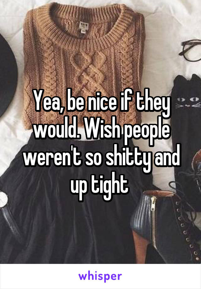 Yea, be nice if they would. Wish people weren't so shitty and up tight 