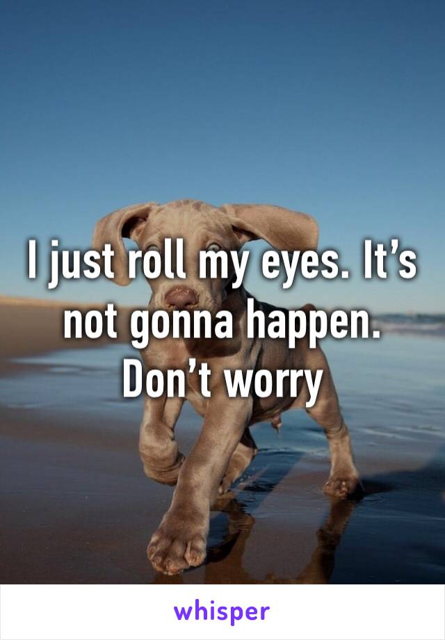 I just roll my eyes. It’s not gonna happen. Don’t worry
