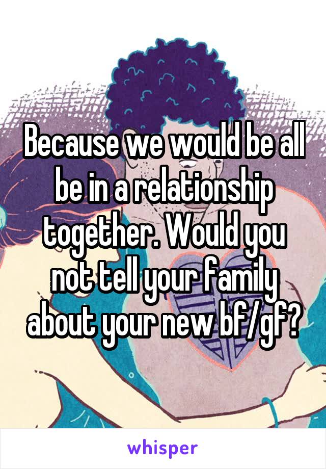 Because we would be all be in a relationship together. Would you not tell your family about your new bf/gf?