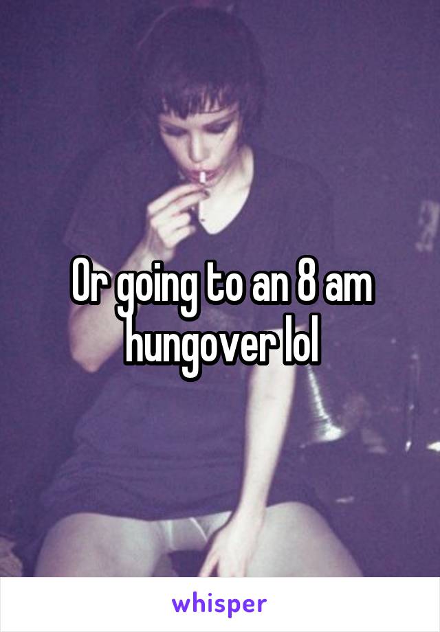 Or going to an 8 am hungover lol