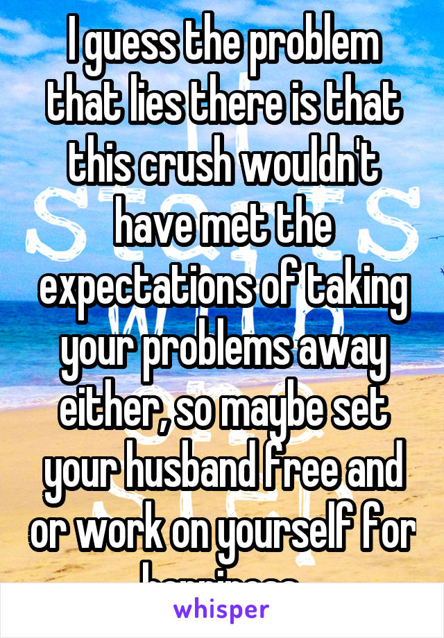 I guess the problem that lies there is that this crush wouldn't have met the expectations of taking your problems away either, so maybe set your husband free and or work on yourself for happiness 