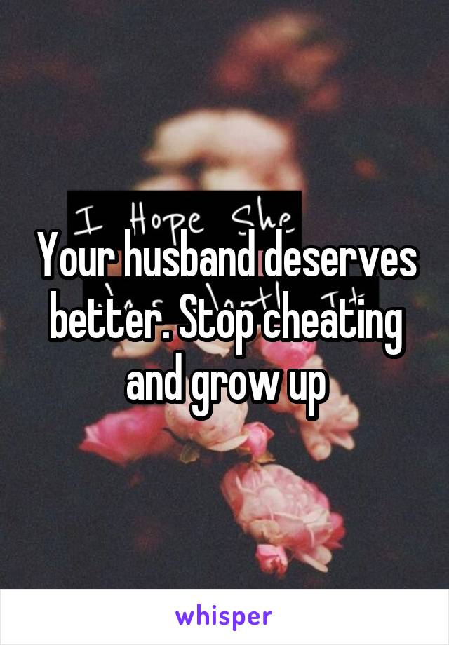 Your husband deserves better. Stop cheating and grow up