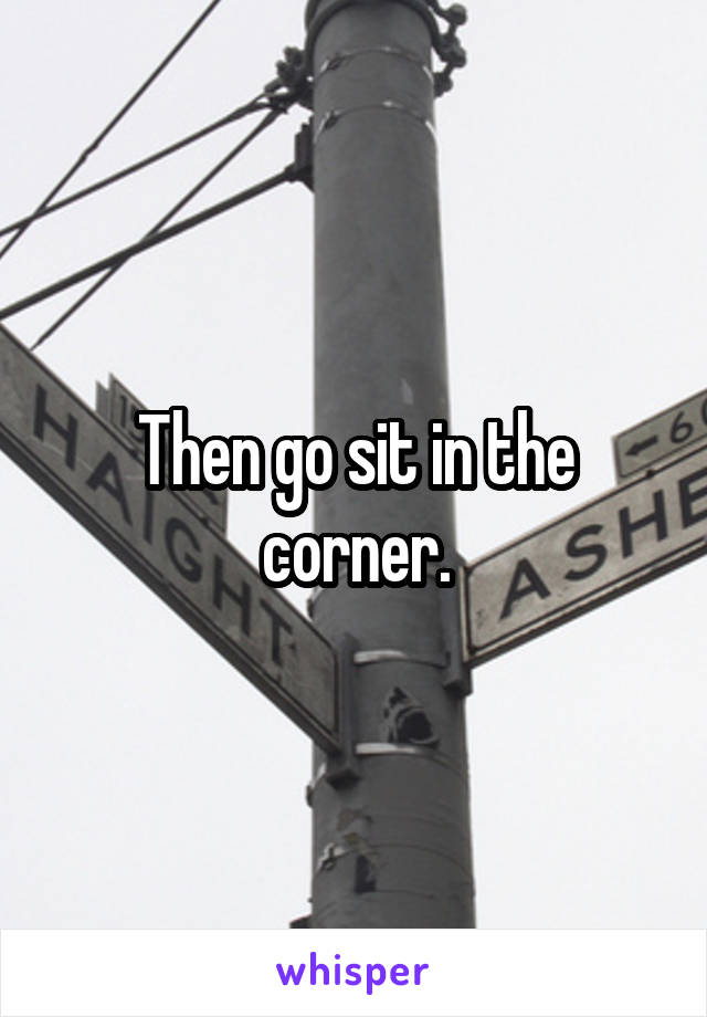 Then go sit in the corner.