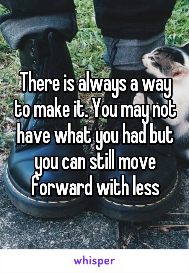 There is always a way to make it. You may not have what you had but you can still move forward with less