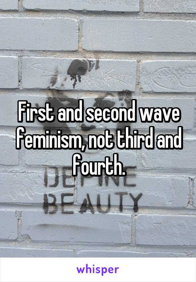 First and second wave feminism, not third and fourth.