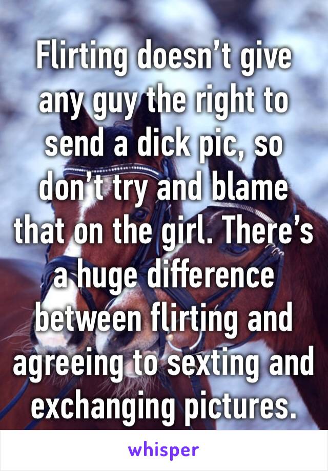 Flirting doesn’t give any guy the right to send a dick pic, so don’t try and blame that on the girl. There’s a huge difference between flirting and agreeing to sexting and exchanging pictures. 