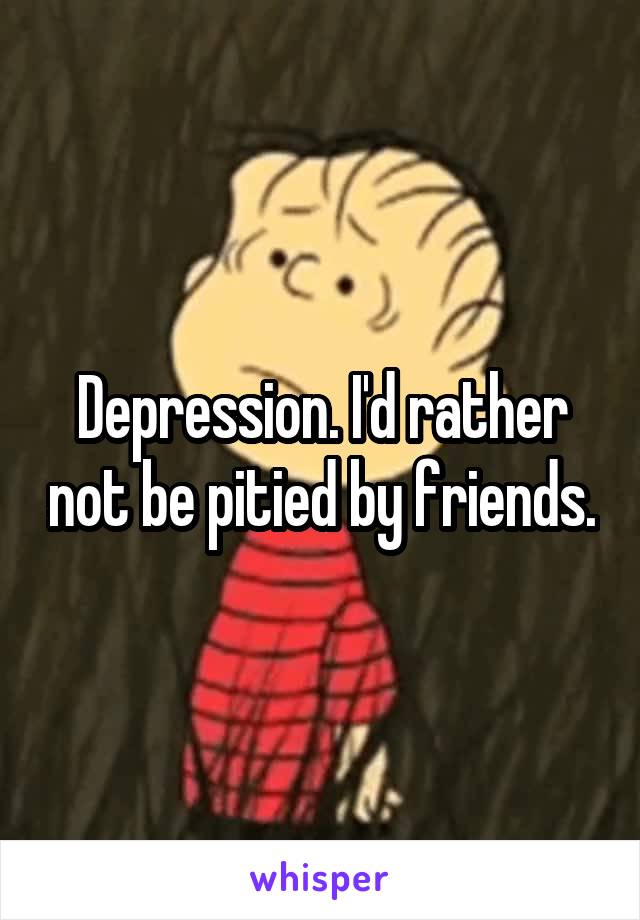 Depression. I'd rather not be pitied by friends.