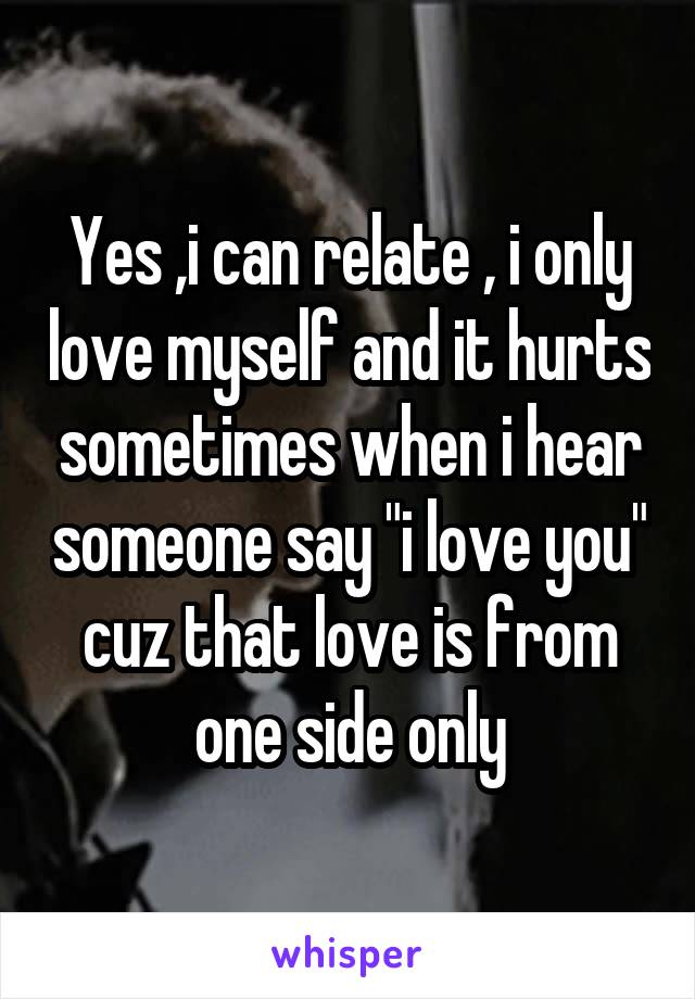 Yes ,i can relate , i only love myself and it hurts sometimes when i hear someone say "i love you" cuz that love is from one side only