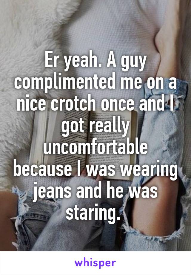 Er yeah. A guy complimented me on a nice crotch once and I got really uncomfortable because I was wearing jeans and he was staring. 