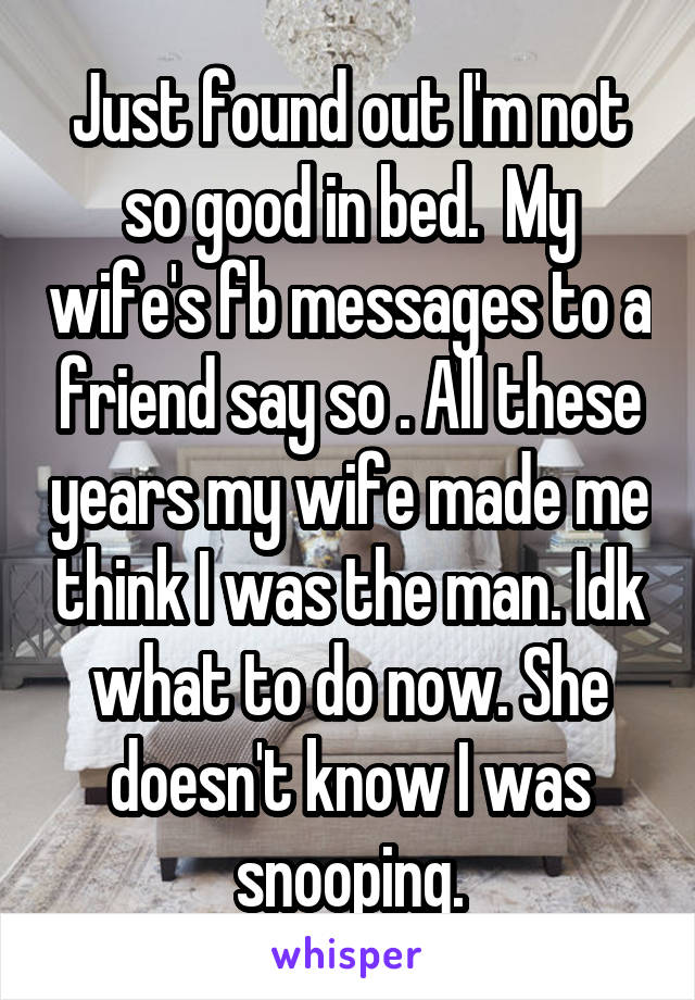 Just found out I'm not so good in bed.  My wife's fb messages to a friend say so . All these years my wife made me think I was the man. Idk what to do now. She doesn't know I was snooping.
