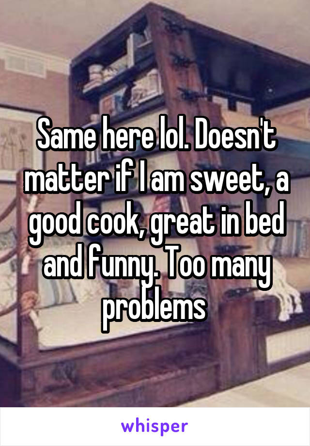 Same here lol. Doesn't matter if I am sweet, a good cook, great in bed and funny. Too many problems 
