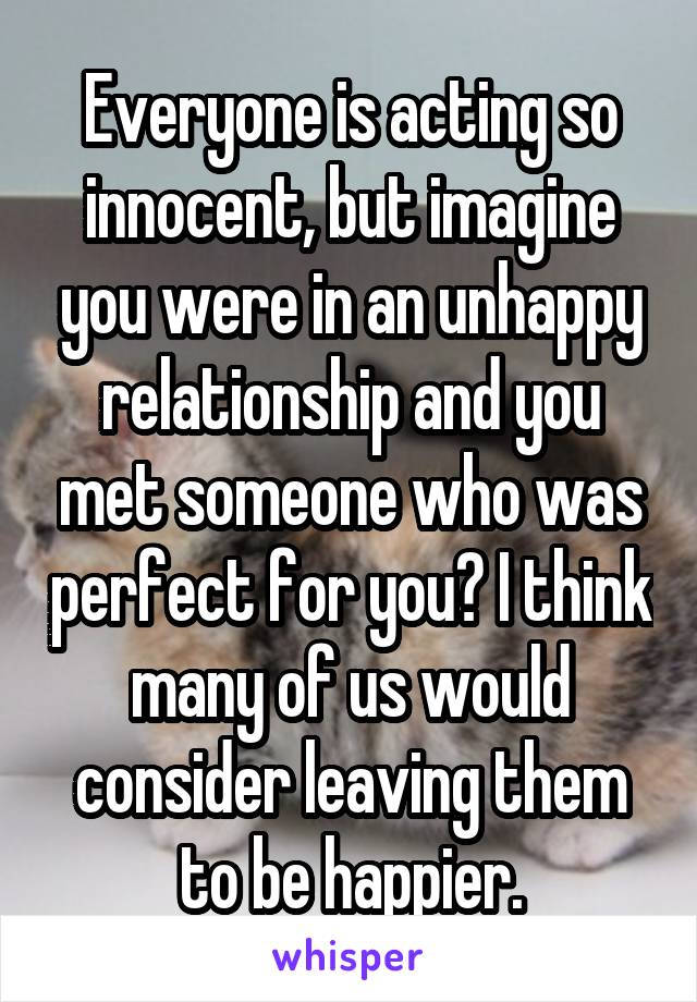 Everyone is acting so innocent, but imagine you were in an unhappy relationship and you met someone who was perfect for you? I think many of us would consider leaving them to be happier.